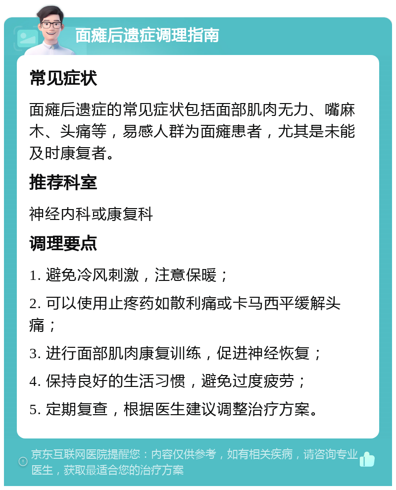 面瘫后遗症调理指南 常见症状 面瘫后遗症的常见症状包括面部肌肉无力、嘴麻木、头痛等，易感人群为面瘫患者，尤其是未能及时康复者。 推荐科室 神经内科或康复科 调理要点 1. 避免冷风刺激，注意保暖； 2. 可以使用止疼药如散利痛或卡马西平缓解头痛； 3. 进行面部肌肉康复训练，促进神经恢复； 4. 保持良好的生活习惯，避免过度疲劳； 5. 定期复查，根据医生建议调整治疗方案。