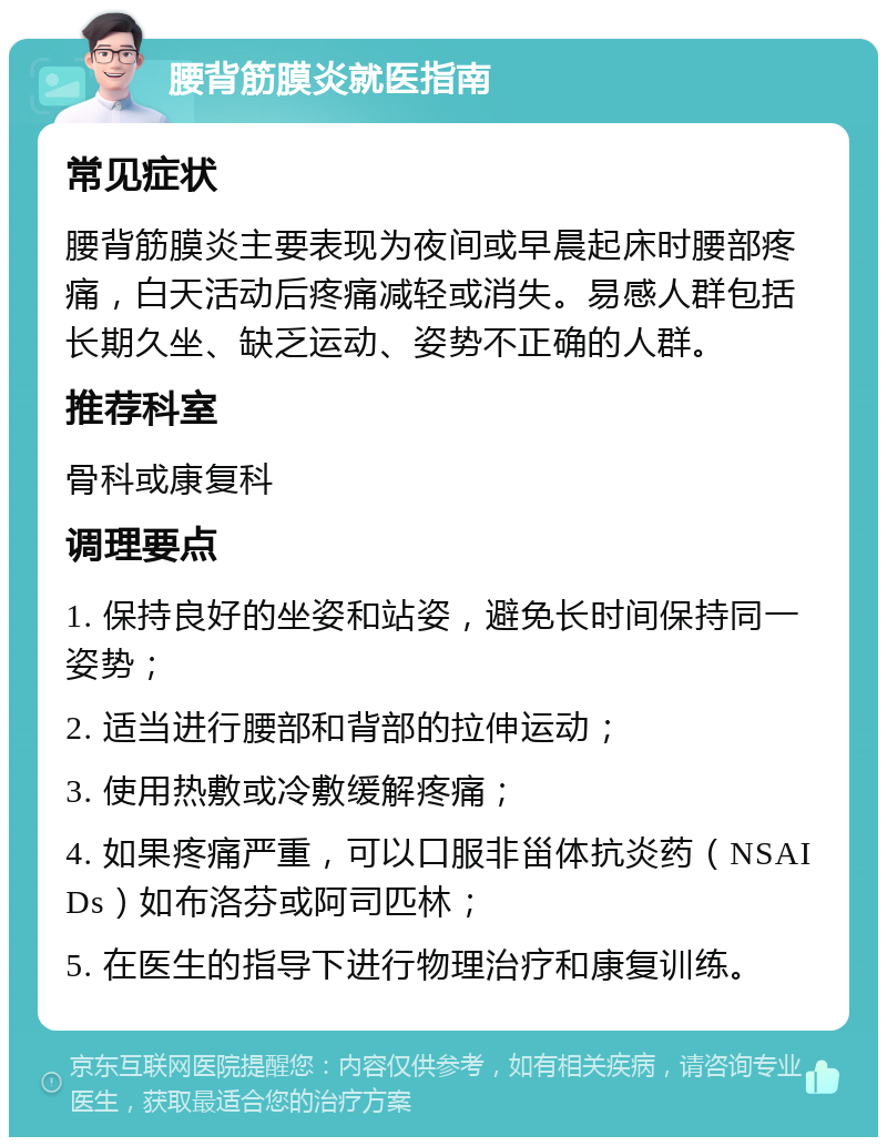 腰背筋膜炎就医指南 常见症状 腰背筋膜炎主要表现为夜间或早晨起床时腰部疼痛，白天活动后疼痛减轻或消失。易感人群包括长期久坐、缺乏运动、姿势不正确的人群。 推荐科室 骨科或康复科 调理要点 1. 保持良好的坐姿和站姿，避免长时间保持同一姿势； 2. 适当进行腰部和背部的拉伸运动； 3. 使用热敷或冷敷缓解疼痛； 4. 如果疼痛严重，可以口服非甾体抗炎药（NSAIDs）如布洛芬或阿司匹林； 5. 在医生的指导下进行物理治疗和康复训练。