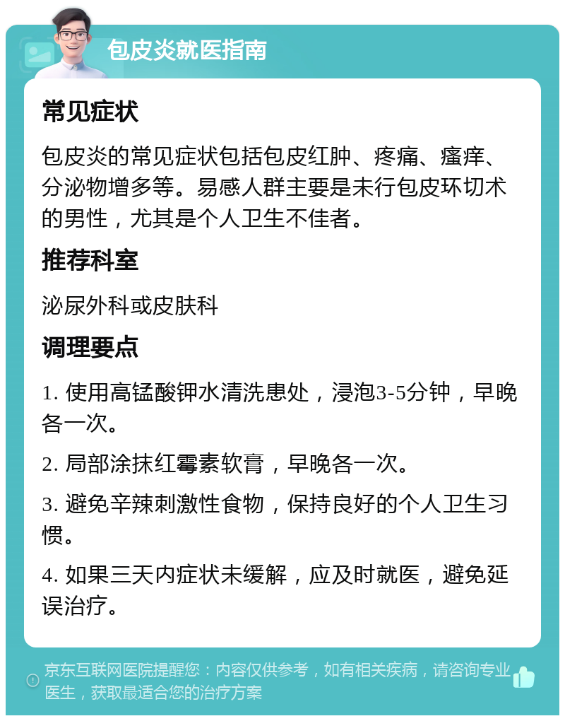 包皮炎就医指南 常见症状 包皮炎的常见症状包括包皮红肿、疼痛、瘙痒、分泌物增多等。易感人群主要是未行包皮环切术的男性，尤其是个人卫生不佳者。 推荐科室 泌尿外科或皮肤科 调理要点 1. 使用高锰酸钾水清洗患处，浸泡3-5分钟，早晚各一次。 2. 局部涂抹红霉素软膏，早晚各一次。 3. 避免辛辣刺激性食物，保持良好的个人卫生习惯。 4. 如果三天内症状未缓解，应及时就医，避免延误治疗。