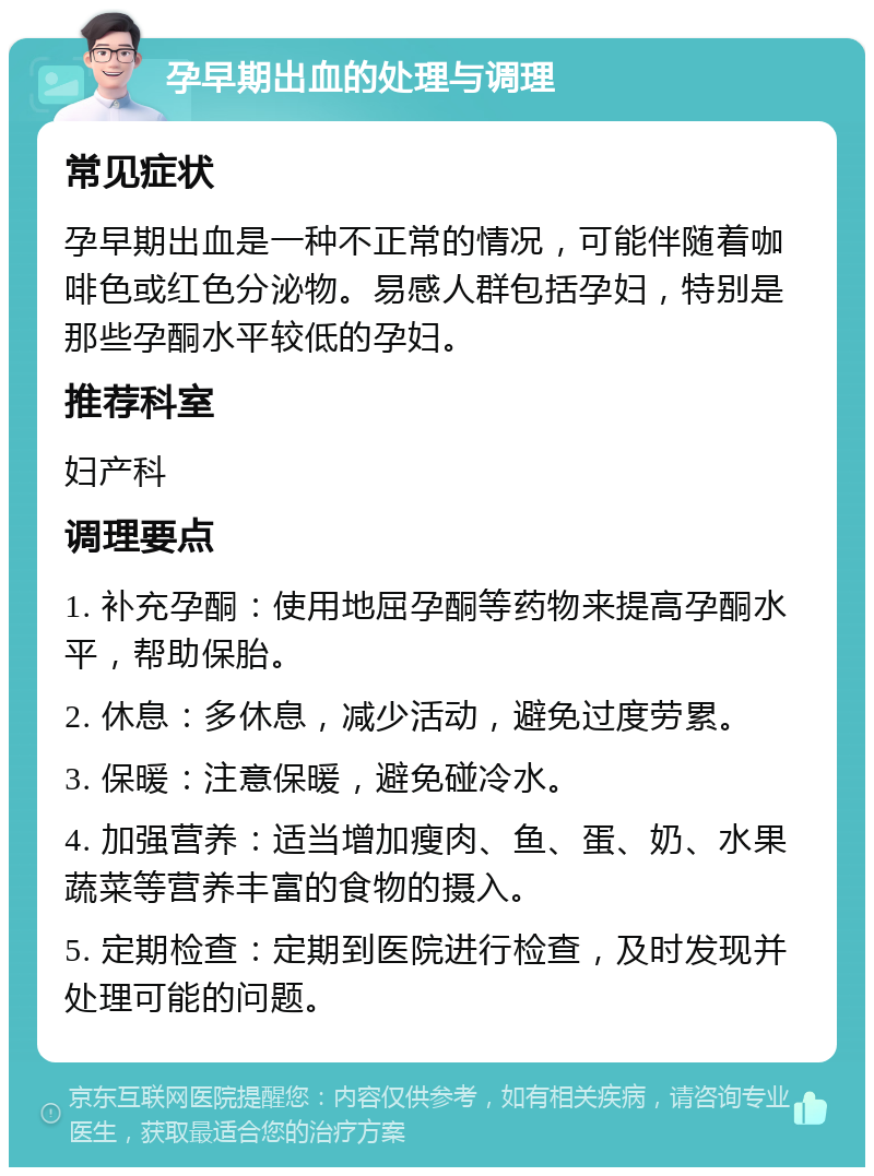 孕早期出血的处理与调理 常见症状 孕早期出血是一种不正常的情况，可能伴随着咖啡色或红色分泌物。易感人群包括孕妇，特别是那些孕酮水平较低的孕妇。 推荐科室 妇产科 调理要点 1. 补充孕酮：使用地屈孕酮等药物来提高孕酮水平，帮助保胎。 2. 休息：多休息，减少活动，避免过度劳累。 3. 保暖：注意保暖，避免碰冷水。 4. 加强营养：适当增加瘦肉、鱼、蛋、奶、水果蔬菜等营养丰富的食物的摄入。 5. 定期检查：定期到医院进行检查，及时发现并处理可能的问题。