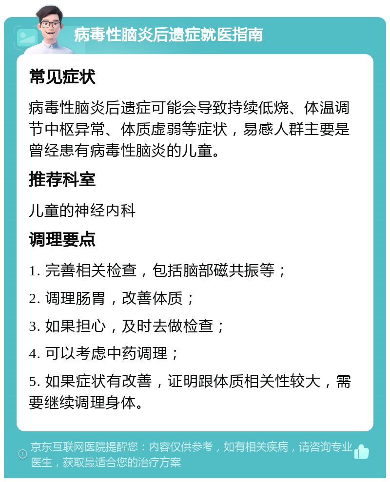 病毒性脑炎后遗症就医指南 常见症状 病毒性脑炎后遗症可能会导致持续低烧、体温调节中枢异常、体质虚弱等症状，易感人群主要是曾经患有病毒性脑炎的儿童。 推荐科室 儿童的神经内科 调理要点 1. 完善相关检查，包括脑部磁共振等； 2. 调理肠胃，改善体质； 3. 如果担心，及时去做检查； 4. 可以考虑中药调理； 5. 如果症状有改善，证明跟体质相关性较大，需要继续调理身体。