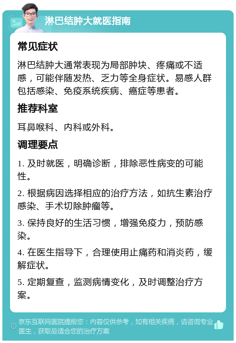 淋巴结肿大就医指南 常见症状 淋巴结肿大通常表现为局部肿块、疼痛或不适感，可能伴随发热、乏力等全身症状。易感人群包括感染、免疫系统疾病、癌症等患者。 推荐科室 耳鼻喉科、内科或外科。 调理要点 1. 及时就医，明确诊断，排除恶性病变的可能性。 2. 根据病因选择相应的治疗方法，如抗生素治疗感染、手术切除肿瘤等。 3. 保持良好的生活习惯，增强免疫力，预防感染。 4. 在医生指导下，合理使用止痛药和消炎药，缓解症状。 5. 定期复查，监测病情变化，及时调整治疗方案。