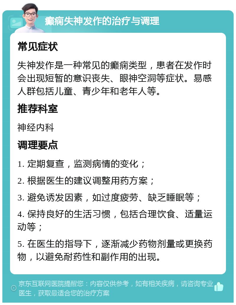 癫痫失神发作的治疗与调理 常见症状 失神发作是一种常见的癫痫类型，患者在发作时会出现短暂的意识丧失、眼神空洞等症状。易感人群包括儿童、青少年和老年人等。 推荐科室 神经内科 调理要点 1. 定期复查，监测病情的变化； 2. 根据医生的建议调整用药方案； 3. 避免诱发因素，如过度疲劳、缺乏睡眠等； 4. 保持良好的生活习惯，包括合理饮食、适量运动等； 5. 在医生的指导下，逐渐减少药物剂量或更换药物，以避免耐药性和副作用的出现。