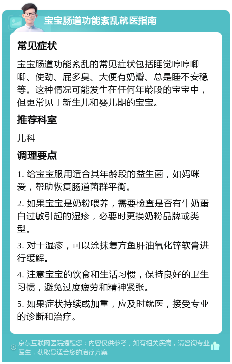 宝宝肠道功能紊乱就医指南 常见症状 宝宝肠道功能紊乱的常见症状包括睡觉哼哼唧唧、使劲、屁多臭、大便有奶瓣、总是睡不安稳等。这种情况可能发生在任何年龄段的宝宝中，但更常见于新生儿和婴儿期的宝宝。 推荐科室 儿科 调理要点 1. 给宝宝服用适合其年龄段的益生菌，如妈咪爱，帮助恢复肠道菌群平衡。 2. 如果宝宝是奶粉喂养，需要检查是否有牛奶蛋白过敏引起的湿疹，必要时更换奶粉品牌或类型。 3. 对于湿疹，可以涂抹复方鱼肝油氧化锌软膏进行缓解。 4. 注意宝宝的饮食和生活习惯，保持良好的卫生习惯，避免过度疲劳和精神紧张。 5. 如果症状持续或加重，应及时就医，接受专业的诊断和治疗。