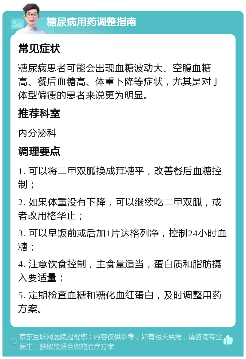 糖尿病用药调整指南 常见症状 糖尿病患者可能会出现血糖波动大、空腹血糖高、餐后血糖高、体重下降等症状，尤其是对于体型偏瘦的患者来说更为明显。 推荐科室 内分泌科 调理要点 1. 可以将二甲双胍换成拜糖平，改善餐后血糖控制； 2. 如果体重没有下降，可以继续吃二甲双胍，或者改用格华止； 3. 可以早饭前或后加1片达格列净，控制24小时血糖； 4. 注意饮食控制，主食量适当，蛋白质和脂肪摄入要适量； 5. 定期检查血糖和糖化血红蛋白，及时调整用药方案。