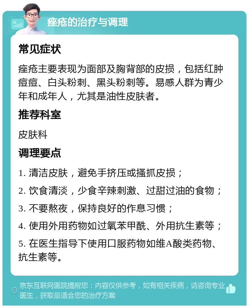 痤疮的治疗与调理 常见症状 痤疮主要表现为面部及胸背部的皮损，包括红肿痘痘、白头粉刺、黑头粉刺等。易感人群为青少年和成年人，尤其是油性皮肤者。 推荐科室 皮肤科 调理要点 1. 清洁皮肤，避免手挤压或搔抓皮损； 2. 饮食清淡，少食辛辣刺激、过甜过油的食物； 3. 不要熬夜，保持良好的作息习惯； 4. 使用外用药物如过氧苯甲酰、外用抗生素等； 5. 在医生指导下使用口服药物如维A酸类药物、抗生素等。