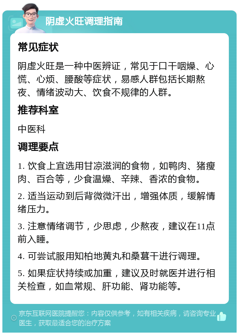 阴虚火旺调理指南 常见症状 阴虚火旺是一种中医辨证，常见于口干咽燥、心慌、心烦、腰酸等症状，易感人群包括长期熬夜、情绪波动大、饮食不规律的人群。 推荐科室 中医科 调理要点 1. 饮食上宜选用甘凉滋润的食物，如鸭肉、猪瘦肉、百合等，少食温燥、辛辣、香浓的食物。 2. 适当运动到后背微微汗出，增强体质，缓解情绪压力。 3. 注意情绪调节，少思虑，少熬夜，建议在11点前入睡。 4. 可尝试服用知柏地黄丸和桑葚干进行调理。 5. 如果症状持续或加重，建议及时就医并进行相关检查，如血常规、肝功能、肾功能等。