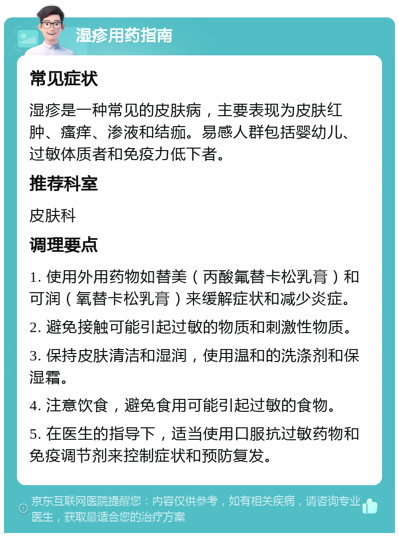 湿疹用药指南 常见症状 湿疹是一种常见的皮肤病，主要表现为皮肤红肿、瘙痒、渗液和结痂。易感人群包括婴幼儿、过敏体质者和免疫力低下者。 推荐科室 皮肤科 调理要点 1. 使用外用药物如替美（丙酸氟替卡松乳膏）和可润（氧替卡松乳膏）来缓解症状和减少炎症。 2. 避免接触可能引起过敏的物质和刺激性物质。 3. 保持皮肤清洁和湿润，使用温和的洗涤剂和保湿霜。 4. 注意饮食，避免食用可能引起过敏的食物。 5. 在医生的指导下，适当使用口服抗过敏药物和免疫调节剂来控制症状和预防复发。