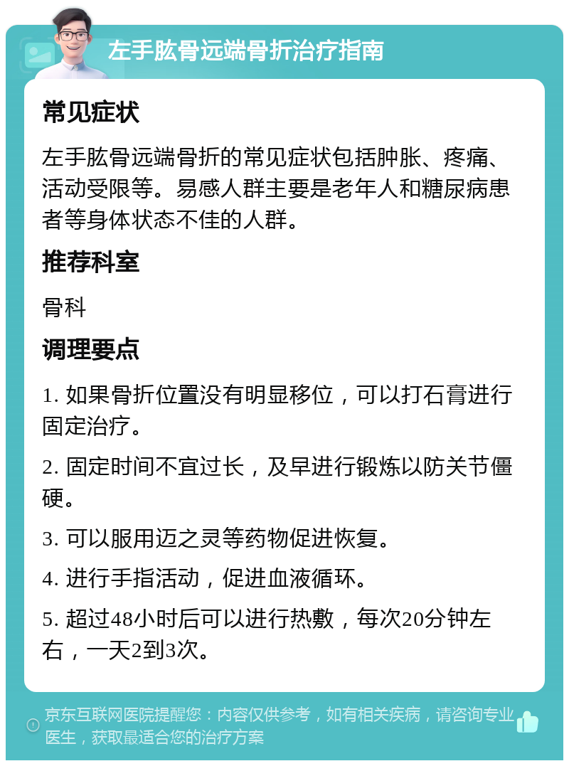 左手肱骨远端骨折治疗指南 常见症状 左手肱骨远端骨折的常见症状包括肿胀、疼痛、活动受限等。易感人群主要是老年人和糖尿病患者等身体状态不佳的人群。 推荐科室 骨科 调理要点 1. 如果骨折位置没有明显移位，可以打石膏进行固定治疗。 2. 固定时间不宜过长，及早进行锻炼以防关节僵硬。 3. 可以服用迈之灵等药物促进恢复。 4. 进行手指活动，促进血液循环。 5. 超过48小时后可以进行热敷，每次20分钟左右，一天2到3次。