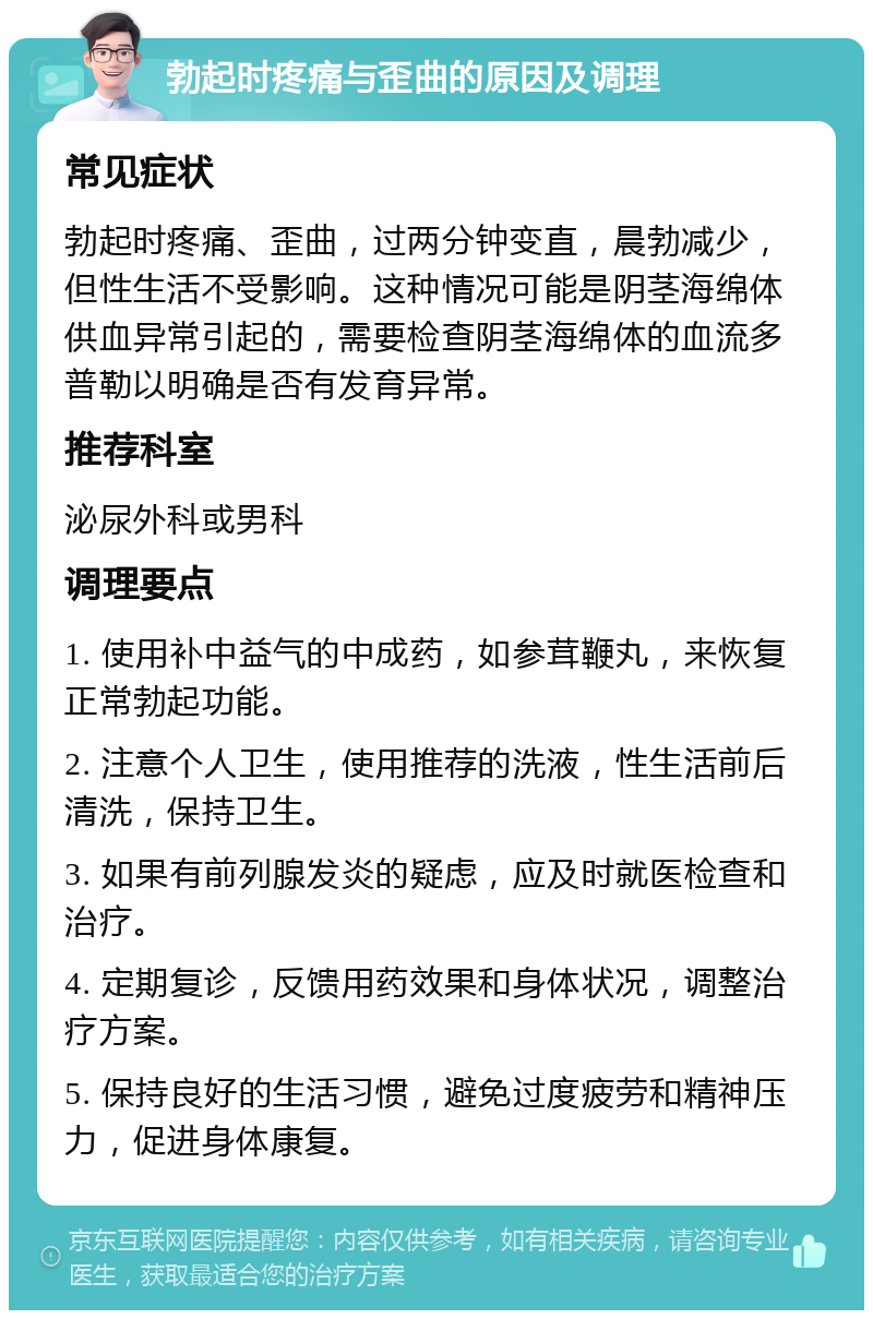 勃起时疼痛与歪曲的原因及调理 常见症状 勃起时疼痛、歪曲，过两分钟变直，晨勃减少，但性生活不受影响。这种情况可能是阴茎海绵体供血异常引起的，需要检查阴茎海绵体的血流多普勒以明确是否有发育异常。 推荐科室 泌尿外科或男科 调理要点 1. 使用补中益气的中成药，如参茸鞭丸，来恢复正常勃起功能。 2. 注意个人卫生，使用推荐的洗液，性生活前后清洗，保持卫生。 3. 如果有前列腺发炎的疑虑，应及时就医检查和治疗。 4. 定期复诊，反馈用药效果和身体状况，调整治疗方案。 5. 保持良好的生活习惯，避免过度疲劳和精神压力，促进身体康复。