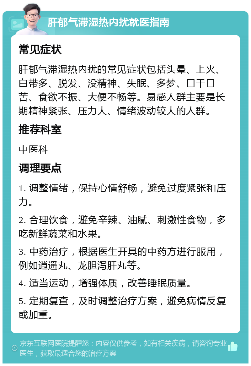 肝郁气滞湿热内扰就医指南 常见症状 肝郁气滞湿热内扰的常见症状包括头晕、上火、白带多、脱发、没精神、失眠、多梦、口干口苦、食欲不振、大便不畅等。易感人群主要是长期精神紧张、压力大、情绪波动较大的人群。 推荐科室 中医科 调理要点 1. 调整情绪，保持心情舒畅，避免过度紧张和压力。 2. 合理饮食，避免辛辣、油腻、刺激性食物，多吃新鲜蔬菜和水果。 3. 中药治疗，根据医生开具的中药方进行服用，例如逍遥丸、龙胆泻肝丸等。 4. 适当运动，增强体质，改善睡眠质量。 5. 定期复查，及时调整治疗方案，避免病情反复或加重。