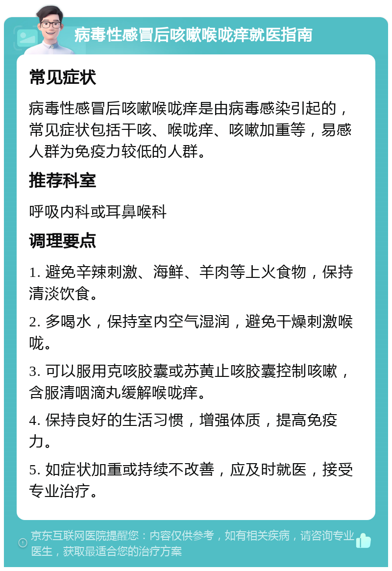 病毒性感冒后咳嗽喉咙痒就医指南 常见症状 病毒性感冒后咳嗽喉咙痒是由病毒感染引起的，常见症状包括干咳、喉咙痒、咳嗽加重等，易感人群为免疫力较低的人群。 推荐科室 呼吸内科或耳鼻喉科 调理要点 1. 避免辛辣刺激、海鲜、羊肉等上火食物，保持清淡饮食。 2. 多喝水，保持室内空气湿润，避免干燥刺激喉咙。 3. 可以服用克咳胶囊或苏黄止咳胶囊控制咳嗽，含服清咽滴丸缓解喉咙痒。 4. 保持良好的生活习惯，增强体质，提高免疫力。 5. 如症状加重或持续不改善，应及时就医，接受专业治疗。