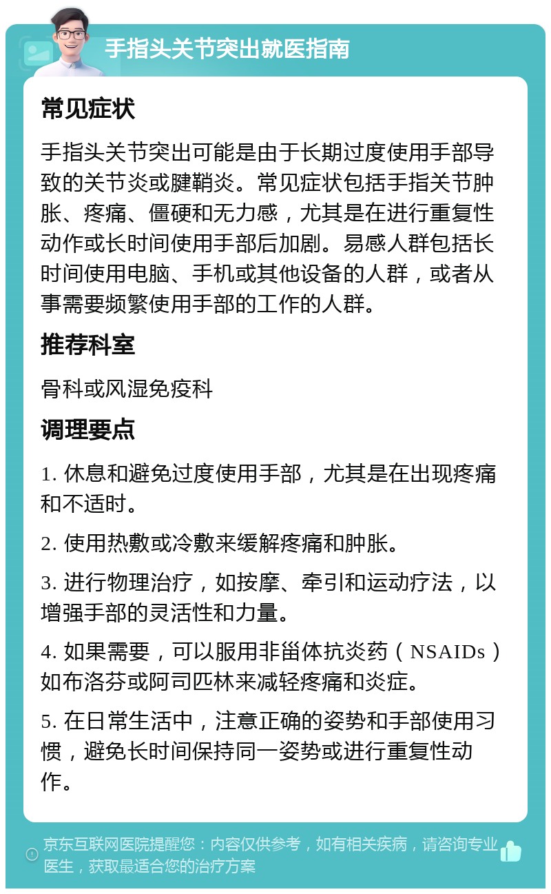 手指头关节突出就医指南 常见症状 手指头关节突出可能是由于长期过度使用手部导致的关节炎或腱鞘炎。常见症状包括手指关节肿胀、疼痛、僵硬和无力感，尤其是在进行重复性动作或长时间使用手部后加剧。易感人群包括长时间使用电脑、手机或其他设备的人群，或者从事需要频繁使用手部的工作的人群。 推荐科室 骨科或风湿免疫科 调理要点 1. 休息和避免过度使用手部，尤其是在出现疼痛和不适时。 2. 使用热敷或冷敷来缓解疼痛和肿胀。 3. 进行物理治疗，如按摩、牵引和运动疗法，以增强手部的灵活性和力量。 4. 如果需要，可以服用非甾体抗炎药（NSAIDs）如布洛芬或阿司匹林来减轻疼痛和炎症。 5. 在日常生活中，注意正确的姿势和手部使用习惯，避免长时间保持同一姿势或进行重复性动作。