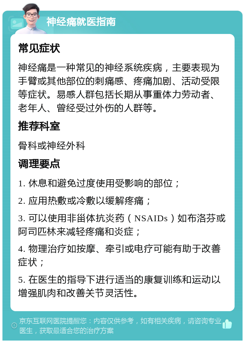 神经痛就医指南 常见症状 神经痛是一种常见的神经系统疾病，主要表现为手臂或其他部位的刺痛感、疼痛加剧、活动受限等症状。易感人群包括长期从事重体力劳动者、老年人、曾经受过外伤的人群等。 推荐科室 骨科或神经外科 调理要点 1. 休息和避免过度使用受影响的部位； 2. 应用热敷或冷敷以缓解疼痛； 3. 可以使用非甾体抗炎药（NSAIDs）如布洛芬或阿司匹林来减轻疼痛和炎症； 4. 物理治疗如按摩、牵引或电疗可能有助于改善症状； 5. 在医生的指导下进行适当的康复训练和运动以增强肌肉和改善关节灵活性。