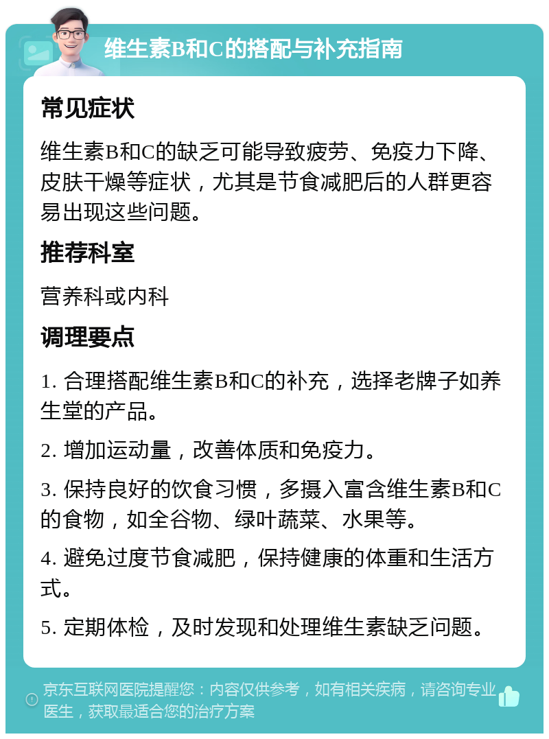 维生素B和C的搭配与补充指南 常见症状 维生素B和C的缺乏可能导致疲劳、免疫力下降、皮肤干燥等症状，尤其是节食减肥后的人群更容易出现这些问题。 推荐科室 营养科或内科 调理要点 1. 合理搭配维生素B和C的补充，选择老牌子如养生堂的产品。 2. 增加运动量，改善体质和免疫力。 3. 保持良好的饮食习惯，多摄入富含维生素B和C的食物，如全谷物、绿叶蔬菜、水果等。 4. 避免过度节食减肥，保持健康的体重和生活方式。 5. 定期体检，及时发现和处理维生素缺乏问题。