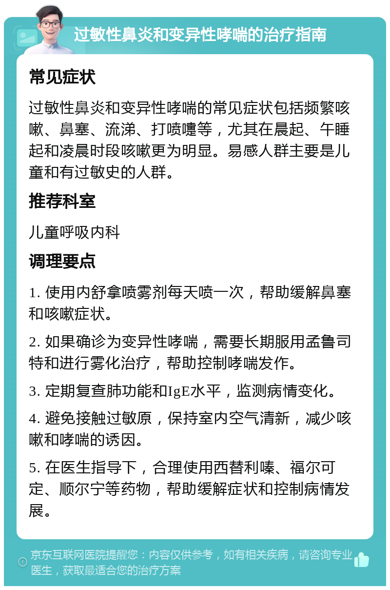 过敏性鼻炎和变异性哮喘的治疗指南 常见症状 过敏性鼻炎和变异性哮喘的常见症状包括频繁咳嗽、鼻塞、流涕、打喷嚏等，尤其在晨起、午睡起和凌晨时段咳嗽更为明显。易感人群主要是儿童和有过敏史的人群。 推荐科室 儿童呼吸内科 调理要点 1. 使用内舒拿喷雾剂每天喷一次，帮助缓解鼻塞和咳嗽症状。 2. 如果确诊为变异性哮喘，需要长期服用孟鲁司特和进行雾化治疗，帮助控制哮喘发作。 3. 定期复查肺功能和IgE水平，监测病情变化。 4. 避免接触过敏原，保持室内空气清新，减少咳嗽和哮喘的诱因。 5. 在医生指导下，合理使用西替利嗪、福尔可定、顺尔宁等药物，帮助缓解症状和控制病情发展。