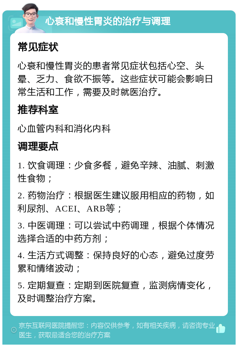 心衰和慢性胃炎的治疗与调理 常见症状 心衰和慢性胃炎的患者常见症状包括心空、头晕、乏力、食欲不振等。这些症状可能会影响日常生活和工作，需要及时就医治疗。 推荐科室 心血管内科和消化内科 调理要点 1. 饮食调理：少食多餐，避免辛辣、油腻、刺激性食物； 2. 药物治疗：根据医生建议服用相应的药物，如利尿剂、ACEI、ARB等； 3. 中医调理：可以尝试中药调理，根据个体情况选择合适的中药方剂； 4. 生活方式调整：保持良好的心态，避免过度劳累和情绪波动； 5. 定期复查：定期到医院复查，监测病情变化，及时调整治疗方案。