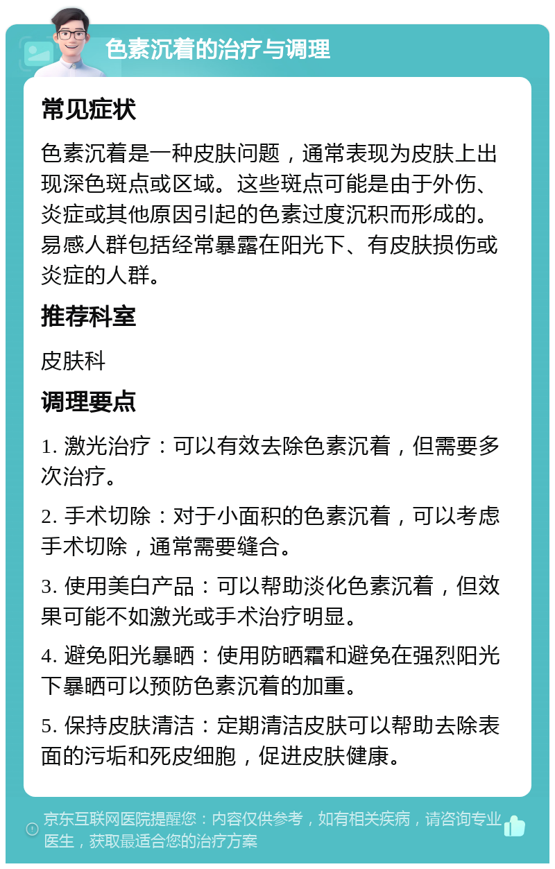 色素沉着的治疗与调理 常见症状 色素沉着是一种皮肤问题，通常表现为皮肤上出现深色斑点或区域。这些斑点可能是由于外伤、炎症或其他原因引起的色素过度沉积而形成的。易感人群包括经常暴露在阳光下、有皮肤损伤或炎症的人群。 推荐科室 皮肤科 调理要点 1. 激光治疗：可以有效去除色素沉着，但需要多次治疗。 2. 手术切除：对于小面积的色素沉着，可以考虑手术切除，通常需要缝合。 3. 使用美白产品：可以帮助淡化色素沉着，但效果可能不如激光或手术治疗明显。 4. 避免阳光暴晒：使用防晒霜和避免在强烈阳光下暴晒可以预防色素沉着的加重。 5. 保持皮肤清洁：定期清洁皮肤可以帮助去除表面的污垢和死皮细胞，促进皮肤健康。