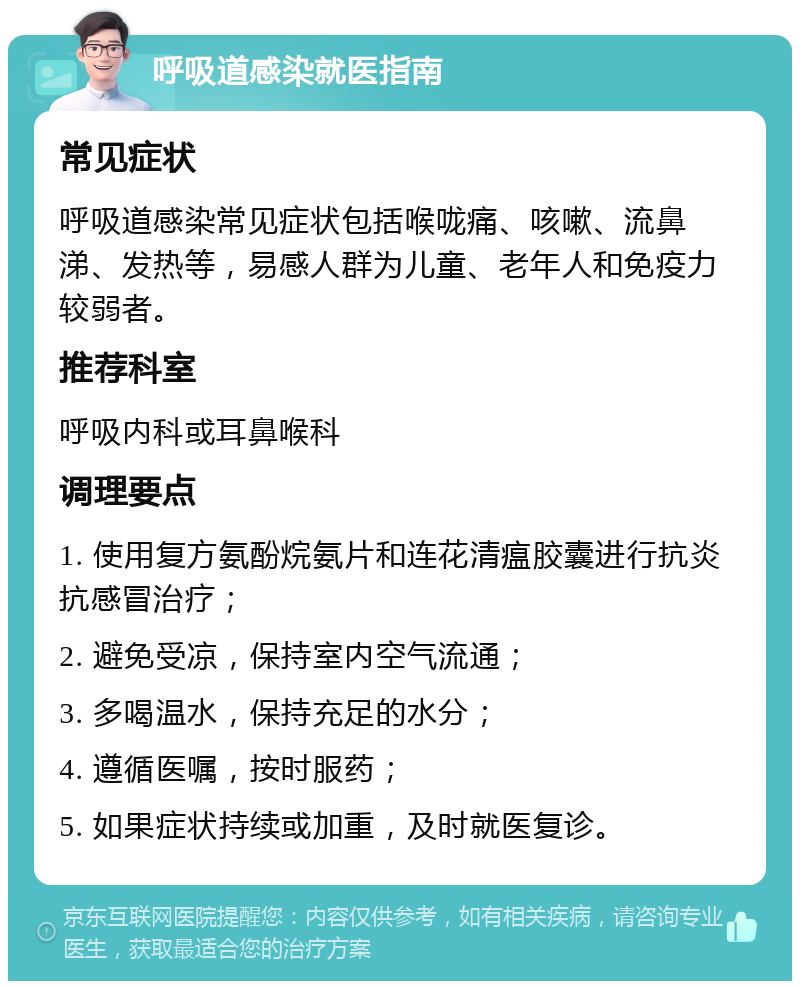 呼吸道感染就医指南 常见症状 呼吸道感染常见症状包括喉咙痛、咳嗽、流鼻涕、发热等，易感人群为儿童、老年人和免疫力较弱者。 推荐科室 呼吸内科或耳鼻喉科 调理要点 1. 使用复方氨酚烷氨片和连花清瘟胶囊进行抗炎抗感冒治疗； 2. 避免受凉，保持室内空气流通； 3. 多喝温水，保持充足的水分； 4. 遵循医嘱，按时服药； 5. 如果症状持续或加重，及时就医复诊。