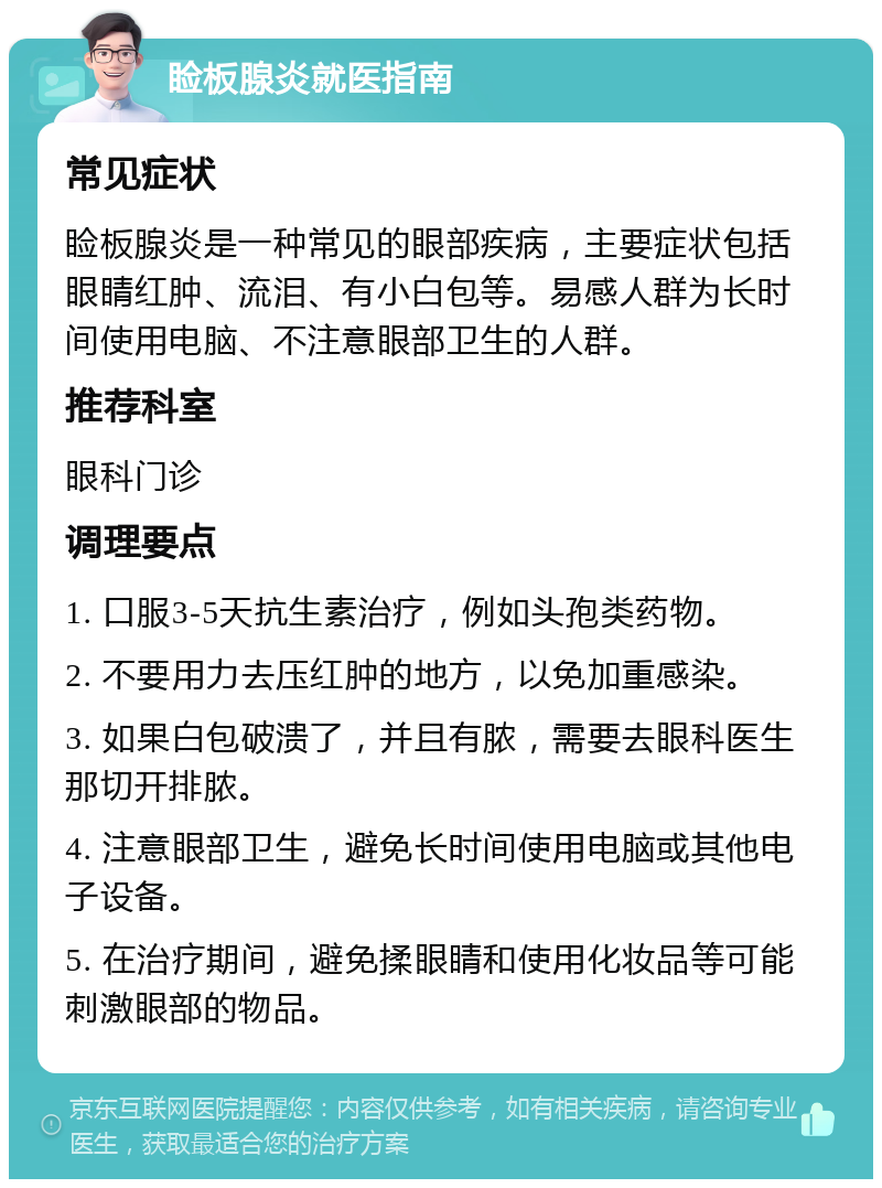 睑板腺炎就医指南 常见症状 睑板腺炎是一种常见的眼部疾病，主要症状包括眼睛红肿、流泪、有小白包等。易感人群为长时间使用电脑、不注意眼部卫生的人群。 推荐科室 眼科门诊 调理要点 1. 口服3-5天抗生素治疗，例如头孢类药物。 2. 不要用力去压红肿的地方，以免加重感染。 3. 如果白包破溃了，并且有脓，需要去眼科医生那切开排脓。 4. 注意眼部卫生，避免长时间使用电脑或其他电子设备。 5. 在治疗期间，避免揉眼睛和使用化妆品等可能刺激眼部的物品。