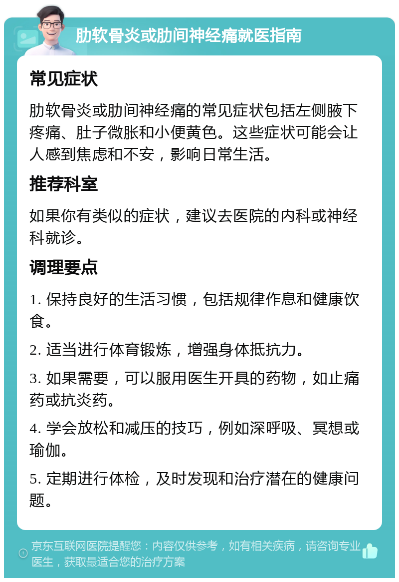 肋软骨炎或肋间神经痛就医指南 常见症状 肋软骨炎或肋间神经痛的常见症状包括左侧腋下疼痛、肚子微胀和小便黄色。这些症状可能会让人感到焦虑和不安，影响日常生活。 推荐科室 如果你有类似的症状，建议去医院的内科或神经科就诊。 调理要点 1. 保持良好的生活习惯，包括规律作息和健康饮食。 2. 适当进行体育锻炼，增强身体抵抗力。 3. 如果需要，可以服用医生开具的药物，如止痛药或抗炎药。 4. 学会放松和减压的技巧，例如深呼吸、冥想或瑜伽。 5. 定期进行体检，及时发现和治疗潜在的健康问题。