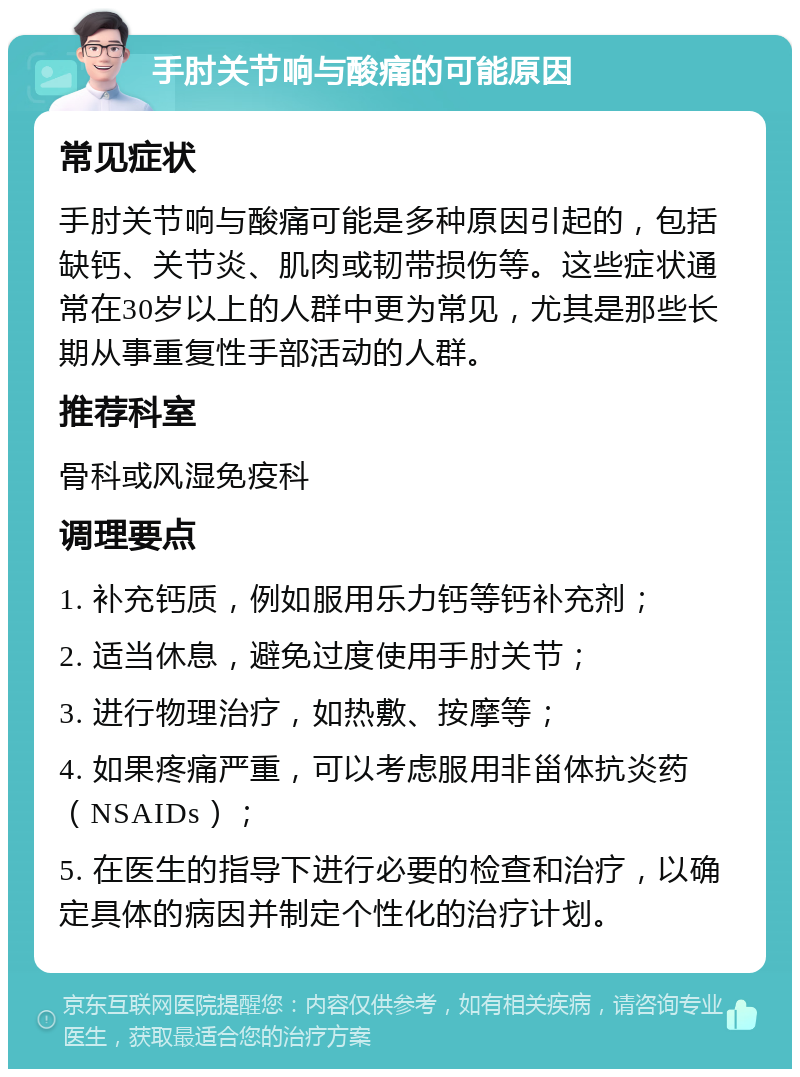 手肘关节响与酸痛的可能原因 常见症状 手肘关节响与酸痛可能是多种原因引起的，包括缺钙、关节炎、肌肉或韧带损伤等。这些症状通常在30岁以上的人群中更为常见，尤其是那些长期从事重复性手部活动的人群。 推荐科室 骨科或风湿免疫科 调理要点 1. 补充钙质，例如服用乐力钙等钙补充剂； 2. 适当休息，避免过度使用手肘关节； 3. 进行物理治疗，如热敷、按摩等； 4. 如果疼痛严重，可以考虑服用非甾体抗炎药（NSAIDs）； 5. 在医生的指导下进行必要的检查和治疗，以确定具体的病因并制定个性化的治疗计划。