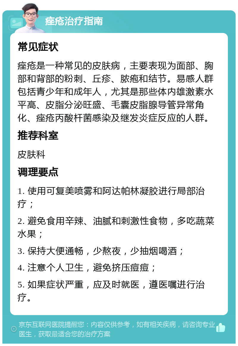 痤疮治疗指南 常见症状 痤疮是一种常见的皮肤病，主要表现为面部、胸部和背部的粉刺、丘疹、脓疱和结节。易感人群包括青少年和成年人，尤其是那些体内雄激素水平高、皮脂分泌旺盛、毛囊皮脂腺导管异常角化、痤疮丙酸杆菌感染及继发炎症反应的人群。 推荐科室 皮肤科 调理要点 1. 使用可复美喷雾和阿达帕林凝胶进行局部治疗； 2. 避免食用辛辣、油腻和刺激性食物，多吃蔬菜水果； 3. 保持大便通畅，少熬夜，少抽烟喝酒； 4. 注意个人卫生，避免挤压痘痘； 5. 如果症状严重，应及时就医，遵医嘱进行治疗。