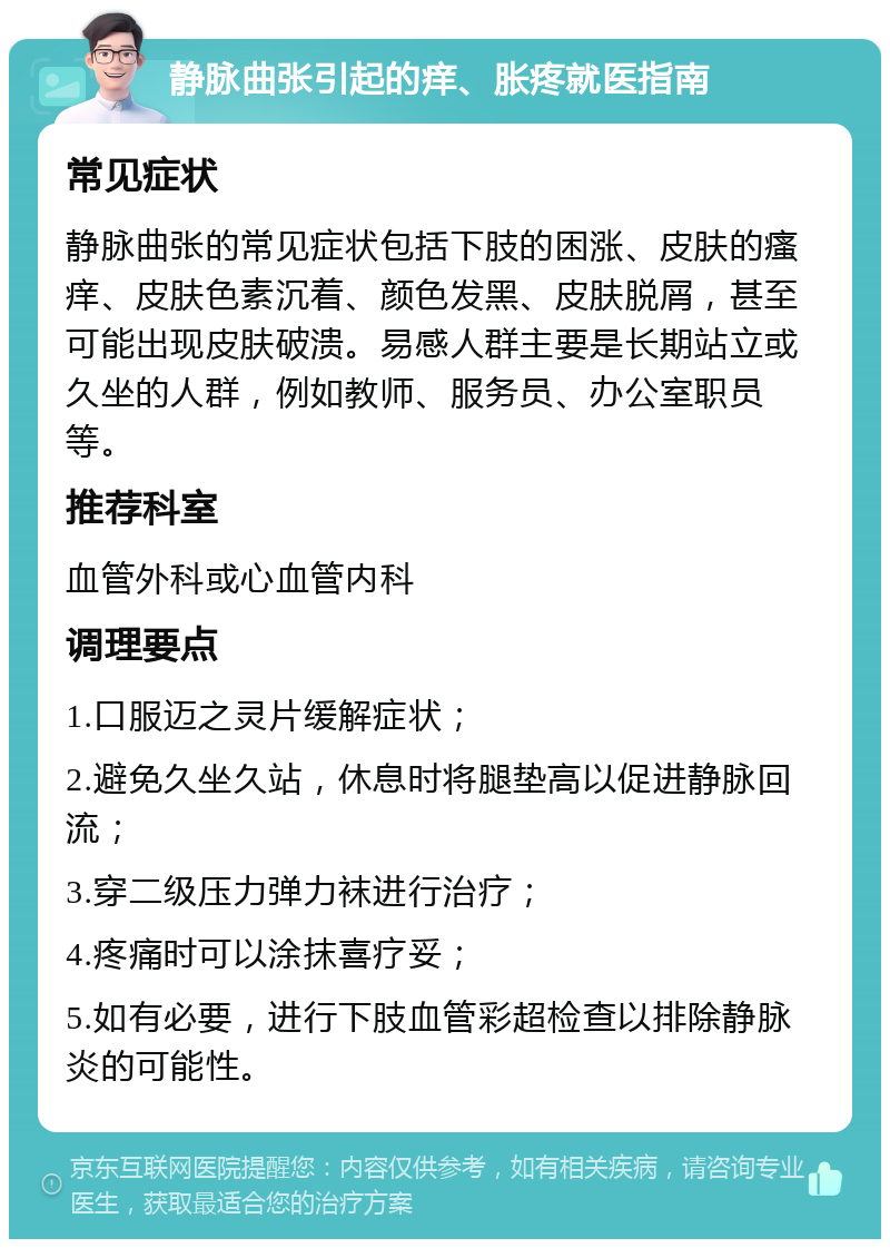 静脉曲张引起的痒、胀疼就医指南 常见症状 静脉曲张的常见症状包括下肢的困涨、皮肤的瘙痒、皮肤色素沉着、颜色发黑、皮肤脱屑，甚至可能出现皮肤破溃。易感人群主要是长期站立或久坐的人群，例如教师、服务员、办公室职员等。 推荐科室 血管外科或心血管内科 调理要点 1.口服迈之灵片缓解症状； 2.避免久坐久站，休息时将腿垫高以促进静脉回流； 3.穿二级压力弹力袜进行治疗； 4.疼痛时可以涂抹喜疗妥； 5.如有必要，进行下肢血管彩超检查以排除静脉炎的可能性。