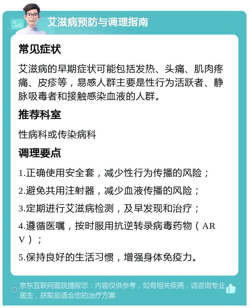 艾滋病预防与调理指南 常见症状 艾滋病的早期症状可能包括发热、头痛、肌肉疼痛、皮疹等，易感人群主要是性行为活跃者、静脉吸毒者和接触感染血液的人群。 推荐科室 性病科或传染病科 调理要点 1.正确使用安全套，减少性行为传播的风险； 2.避免共用注射器，减少血液传播的风险； 3.定期进行艾滋病检测，及早发现和治疗； 4.遵循医嘱，按时服用抗逆转录病毒药物（ARV）； 5.保持良好的生活习惯，增强身体免疫力。