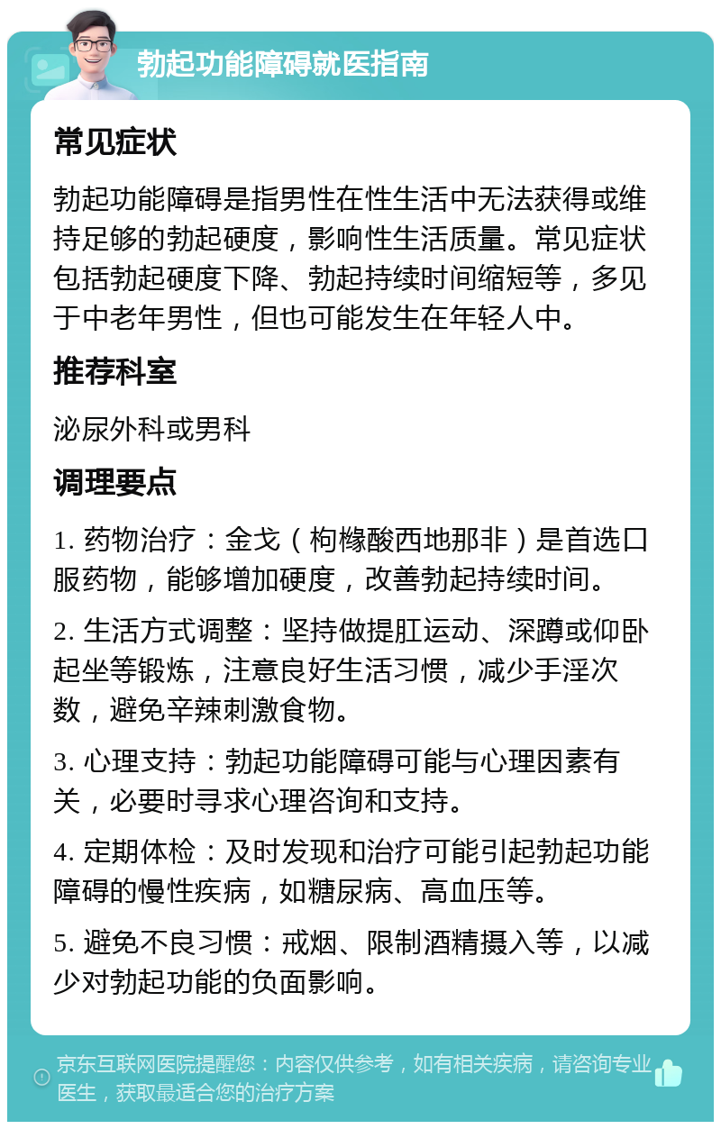 勃起功能障碍就医指南 常见症状 勃起功能障碍是指男性在性生活中无法获得或维持足够的勃起硬度，影响性生活质量。常见症状包括勃起硬度下降、勃起持续时间缩短等，多见于中老年男性，但也可能发生在年轻人中。 推荐科室 泌尿外科或男科 调理要点 1. 药物治疗：金戈（枸橼酸西地那非）是首选口服药物，能够增加硬度，改善勃起持续时间。 2. 生活方式调整：坚持做提肛运动、深蹲或仰卧起坐等锻炼，注意良好生活习惯，减少手淫次数，避免辛辣刺激食物。 3. 心理支持：勃起功能障碍可能与心理因素有关，必要时寻求心理咨询和支持。 4. 定期体检：及时发现和治疗可能引起勃起功能障碍的慢性疾病，如糖尿病、高血压等。 5. 避免不良习惯：戒烟、限制酒精摄入等，以减少对勃起功能的负面影响。