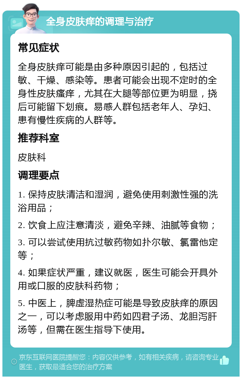 全身皮肤痒的调理与治疗 常见症状 全身皮肤痒可能是由多种原因引起的，包括过敏、干燥、感染等。患者可能会出现不定时的全身性皮肤瘙痒，尤其在大腿等部位更为明显，挠后可能留下划痕。易感人群包括老年人、孕妇、患有慢性疾病的人群等。 推荐科室 皮肤科 调理要点 1. 保持皮肤清洁和湿润，避免使用刺激性强的洗浴用品； 2. 饮食上应注意清淡，避免辛辣、油腻等食物； 3. 可以尝试使用抗过敏药物如扑尔敏、氯雷他定等； 4. 如果症状严重，建议就医，医生可能会开具外用或口服的皮肤科药物； 5. 中医上，脾虚湿热症可能是导致皮肤痒的原因之一，可以考虑服用中药如四君子汤、龙胆泻肝汤等，但需在医生指导下使用。