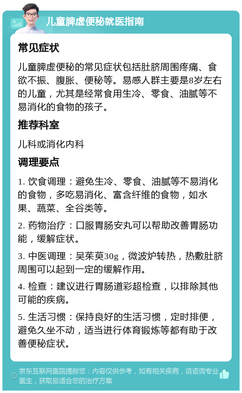 儿童脾虚便秘就医指南 常见症状 儿童脾虚便秘的常见症状包括肚脐周围疼痛、食欲不振、腹胀、便秘等。易感人群主要是8岁左右的儿童，尤其是经常食用生冷、零食、油腻等不易消化的食物的孩子。 推荐科室 儿科或消化内科 调理要点 1. 饮食调理：避免生冷、零食、油腻等不易消化的食物，多吃易消化、富含纤维的食物，如水果、蔬菜、全谷类等。 2. 药物治疗：口服胃肠安丸可以帮助改善胃肠功能，缓解症状。 3. 中医调理：吴茱萸30g，微波炉转热，热敷肚脐周围可以起到一定的缓解作用。 4. 检查：建议进行胃肠道彩超检查，以排除其他可能的疾病。 5. 生活习惯：保持良好的生活习惯，定时排便，避免久坐不动，适当进行体育锻炼等都有助于改善便秘症状。