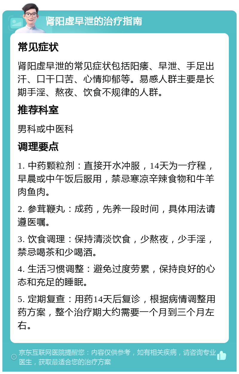 肾阳虚早泄的治疗指南 常见症状 肾阳虚早泄的常见症状包括阳痿、早泄、手足出汗、口干口苦、心情抑郁等。易感人群主要是长期手淫、熬夜、饮食不规律的人群。 推荐科室 男科或中医科 调理要点 1. 中药颗粒剂：直接开水冲服，14天为一疗程，早晨或中午饭后服用，禁忌寒凉辛辣食物和牛羊肉鱼肉。 2. 参茸鞭丸：成药，先养一段时间，具体用法请遵医嘱。 3. 饮食调理：保持清淡饮食，少熬夜，少手淫，禁忌喝茶和少喝酒。 4. 生活习惯调整：避免过度劳累，保持良好的心态和充足的睡眠。 5. 定期复查：用药14天后复诊，根据病情调整用药方案，整个治疗期大约需要一个月到三个月左右。