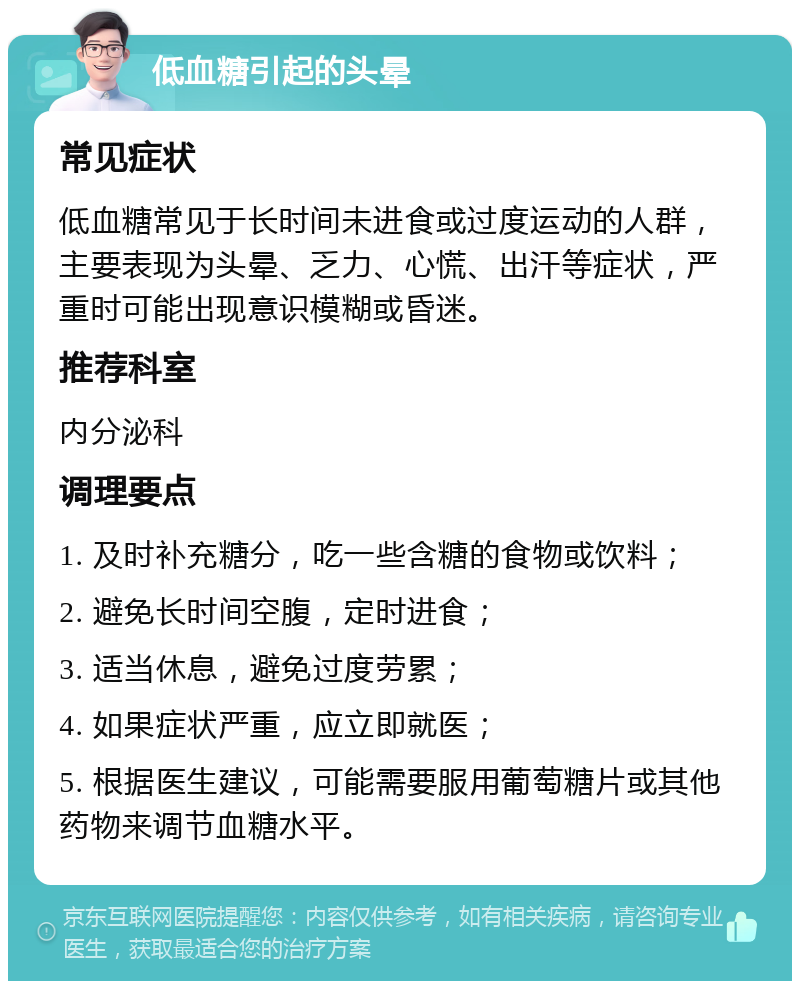 低血糖引起的头晕 常见症状 低血糖常见于长时间未进食或过度运动的人群，主要表现为头晕、乏力、心慌、出汗等症状，严重时可能出现意识模糊或昏迷。 推荐科室 内分泌科 调理要点 1. 及时补充糖分，吃一些含糖的食物或饮料； 2. 避免长时间空腹，定时进食； 3. 适当休息，避免过度劳累； 4. 如果症状严重，应立即就医； 5. 根据医生建议，可能需要服用葡萄糖片或其他药物来调节血糖水平。