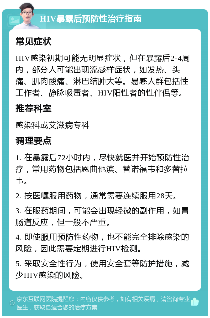 HIV暴露后预防性治疗指南 常见症状 HIV感染初期可能无明显症状，但在暴露后2-4周内，部分人可能出现流感样症状，如发热、头痛、肌肉酸痛、淋巴结肿大等。易感人群包括性工作者、静脉吸毒者、HIV阳性者的性伴侣等。 推荐科室 感染科或艾滋病专科 调理要点 1. 在暴露后72小时内，尽快就医并开始预防性治疗，常用药物包括恩曲他滨、替诺福韦和多替拉韦。 2. 按医嘱服用药物，通常需要连续服用28天。 3. 在服药期间，可能会出现轻微的副作用，如胃肠道反应，但一般不严重。 4. 即使服用预防性药物，也不能完全排除感染的风险，因此需要定期进行HIV检测。 5. 采取安全性行为，使用安全套等防护措施，减少HIV感染的风险。