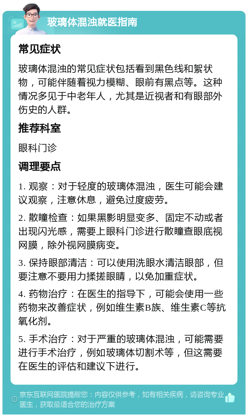 玻璃体混浊就医指南 常见症状 玻璃体混浊的常见症状包括看到黑色线和絮状物，可能伴随着视力模糊、眼前有黑点等。这种情况多见于中老年人，尤其是近视者和有眼部外伤史的人群。 推荐科室 眼科门诊 调理要点 1. 观察：对于轻度的玻璃体混浊，医生可能会建议观察，注意休息，避免过度疲劳。 2. 散瞳检查：如果黑影明显变多、固定不动或者出现闪光感，需要上眼科门诊进行散瞳查眼底视网膜，除外视网膜病变。 3. 保持眼部清洁：可以使用洗眼水清洁眼部，但要注意不要用力揉搓眼睛，以免加重症状。 4. 药物治疗：在医生的指导下，可能会使用一些药物来改善症状，例如维生素B族、维生素C等抗氧化剂。 5. 手术治疗：对于严重的玻璃体混浊，可能需要进行手术治疗，例如玻璃体切割术等，但这需要在医生的评估和建议下进行。