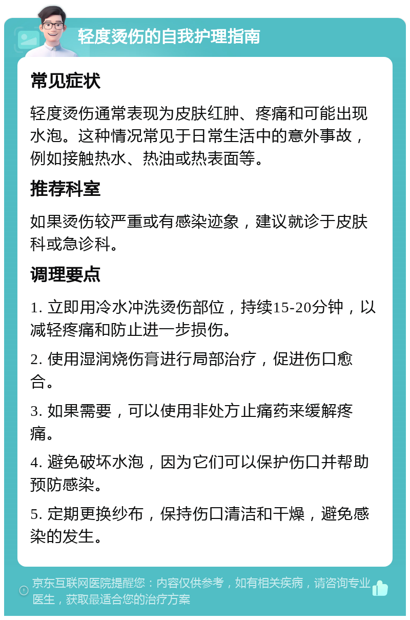 轻度烫伤的自我护理指南 常见症状 轻度烫伤通常表现为皮肤红肿、疼痛和可能出现水泡。这种情况常见于日常生活中的意外事故，例如接触热水、热油或热表面等。 推荐科室 如果烫伤较严重或有感染迹象，建议就诊于皮肤科或急诊科。 调理要点 1. 立即用冷水冲洗烫伤部位，持续15-20分钟，以减轻疼痛和防止进一步损伤。 2. 使用湿润烧伤膏进行局部治疗，促进伤口愈合。 3. 如果需要，可以使用非处方止痛药来缓解疼痛。 4. 避免破坏水泡，因为它们可以保护伤口并帮助预防感染。 5. 定期更换纱布，保持伤口清洁和干燥，避免感染的发生。