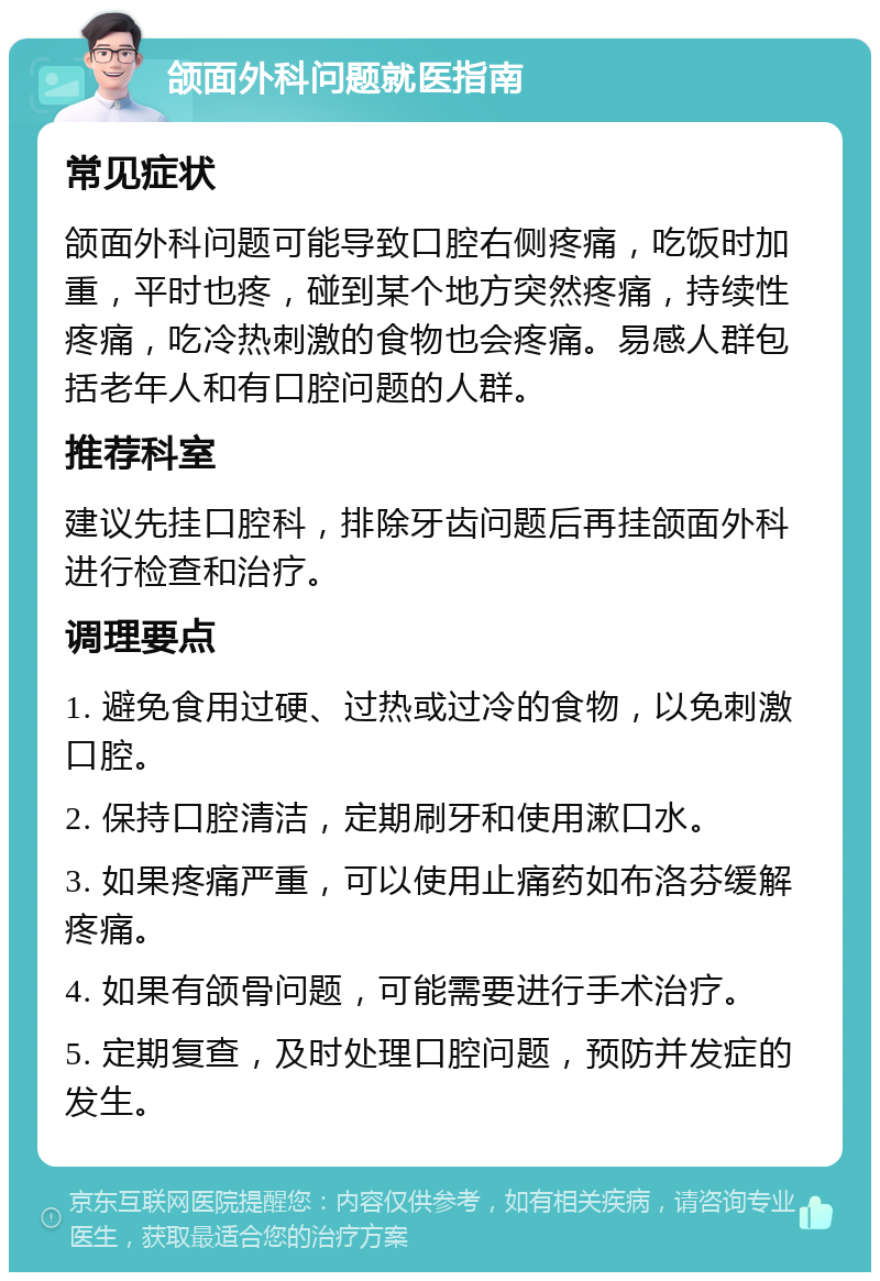 颌面外科问题就医指南 常见症状 颌面外科问题可能导致口腔右侧疼痛，吃饭时加重，平时也疼，碰到某个地方突然疼痛，持续性疼痛，吃冷热刺激的食物也会疼痛。易感人群包括老年人和有口腔问题的人群。 推荐科室 建议先挂口腔科，排除牙齿问题后再挂颌面外科进行检查和治疗。 调理要点 1. 避免食用过硬、过热或过冷的食物，以免刺激口腔。 2. 保持口腔清洁，定期刷牙和使用漱口水。 3. 如果疼痛严重，可以使用止痛药如布洛芬缓解疼痛。 4. 如果有颌骨问题，可能需要进行手术治疗。 5. 定期复查，及时处理口腔问题，预防并发症的发生。