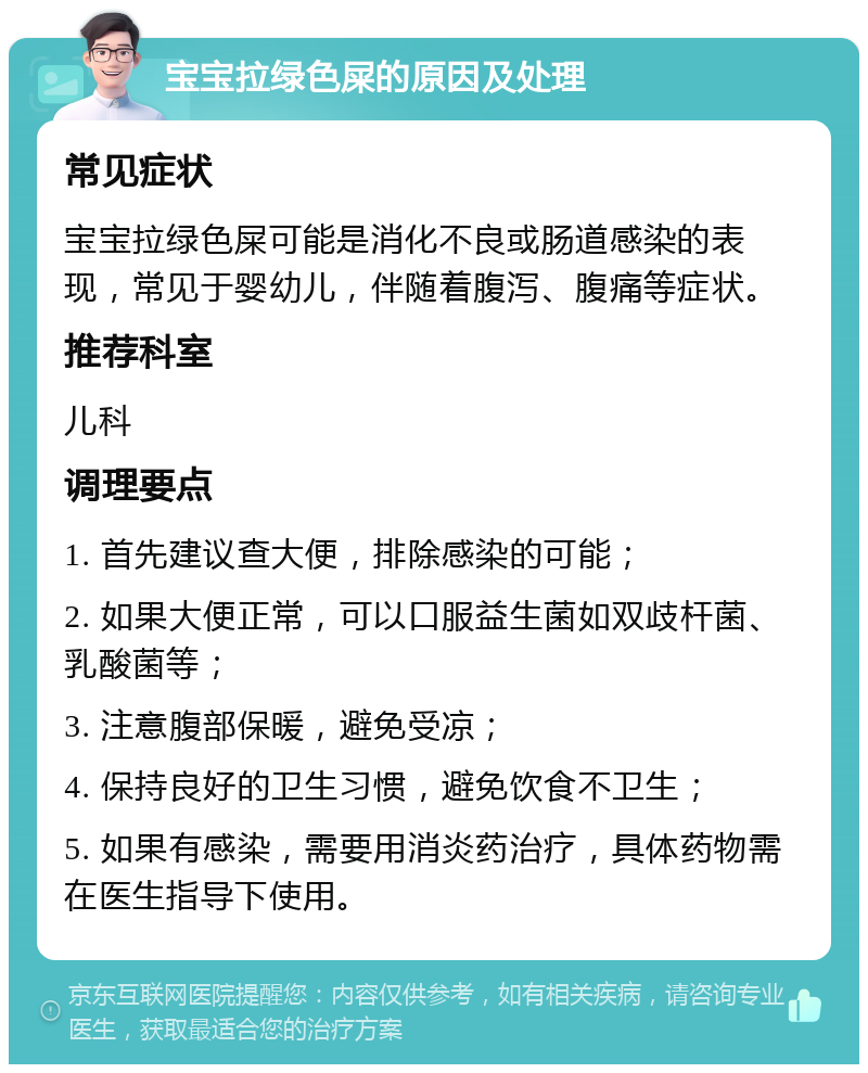 宝宝拉绿色屎的原因及处理 常见症状 宝宝拉绿色屎可能是消化不良或肠道感染的表现，常见于婴幼儿，伴随着腹泻、腹痛等症状。 推荐科室 儿科 调理要点 1. 首先建议查大便，排除感染的可能； 2. 如果大便正常，可以口服益生菌如双歧杆菌、乳酸菌等； 3. 注意腹部保暖，避免受凉； 4. 保持良好的卫生习惯，避免饮食不卫生； 5. 如果有感染，需要用消炎药治疗，具体药物需在医生指导下使用。