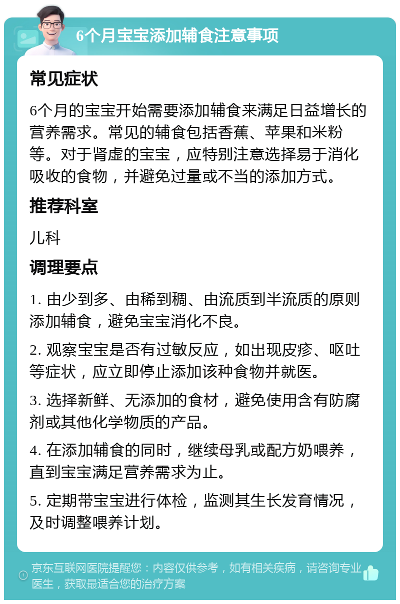 6个月宝宝添加辅食注意事项 常见症状 6个月的宝宝开始需要添加辅食来满足日益增长的营养需求。常见的辅食包括香蕉、苹果和米粉等。对于肾虚的宝宝，应特别注意选择易于消化吸收的食物，并避免过量或不当的添加方式。 推荐科室 儿科 调理要点 1. 由少到多、由稀到稠、由流质到半流质的原则添加辅食，避免宝宝消化不良。 2. 观察宝宝是否有过敏反应，如出现皮疹、呕吐等症状，应立即停止添加该种食物并就医。 3. 选择新鲜、无添加的食材，避免使用含有防腐剂或其他化学物质的产品。 4. 在添加辅食的同时，继续母乳或配方奶喂养，直到宝宝满足营养需求为止。 5. 定期带宝宝进行体检，监测其生长发育情况，及时调整喂养计划。