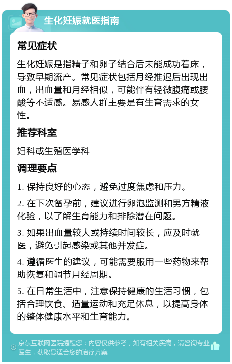 生化妊娠就医指南 常见症状 生化妊娠是指精子和卵子结合后未能成功着床，导致早期流产。常见症状包括月经推迟后出现出血，出血量和月经相似，可能伴有轻微腹痛或腰酸等不适感。易感人群主要是有生育需求的女性。 推荐科室 妇科或生殖医学科 调理要点 1. 保持良好的心态，避免过度焦虑和压力。 2. 在下次备孕前，建议进行卵泡监测和男方精液化验，以了解生育能力和排除潜在问题。 3. 如果出血量较大或持续时间较长，应及时就医，避免引起感染或其他并发症。 4. 遵循医生的建议，可能需要服用一些药物来帮助恢复和调节月经周期。 5. 在日常生活中，注意保持健康的生活习惯，包括合理饮食、适量运动和充足休息，以提高身体的整体健康水平和生育能力。