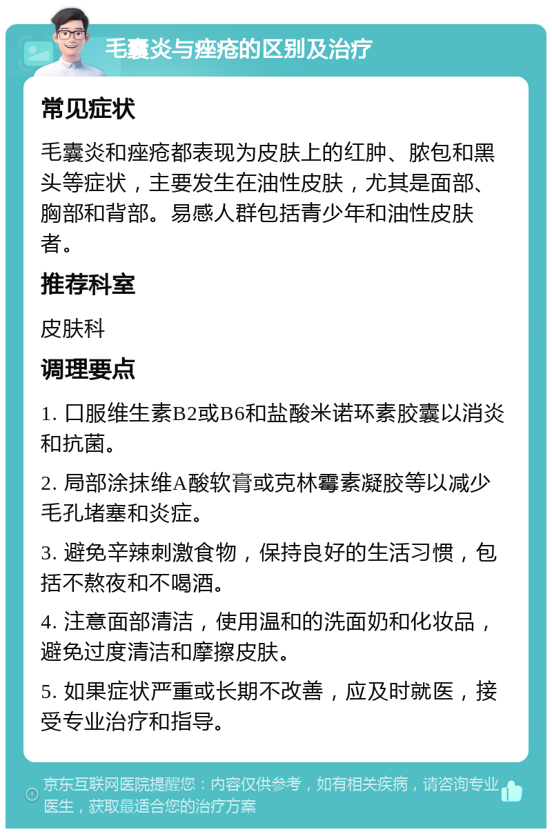 毛囊炎与痤疮的区别及治疗 常见症状 毛囊炎和痤疮都表现为皮肤上的红肿、脓包和黑头等症状，主要发生在油性皮肤，尤其是面部、胸部和背部。易感人群包括青少年和油性皮肤者。 推荐科室 皮肤科 调理要点 1. 口服维生素B2或B6和盐酸米诺环素胶囊以消炎和抗菌。 2. 局部涂抹维A酸软膏或克林霉素凝胶等以减少毛孔堵塞和炎症。 3. 避免辛辣刺激食物，保持良好的生活习惯，包括不熬夜和不喝酒。 4. 注意面部清洁，使用温和的洗面奶和化妆品，避免过度清洁和摩擦皮肤。 5. 如果症状严重或长期不改善，应及时就医，接受专业治疗和指导。