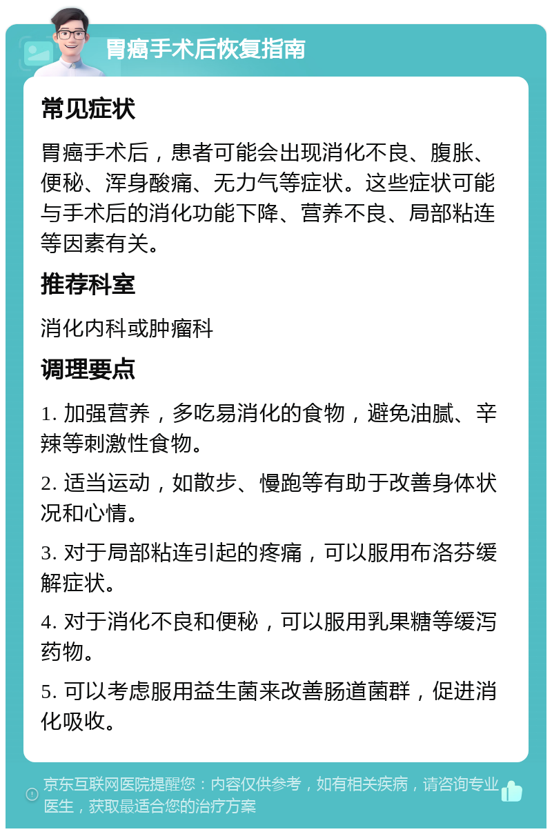 胃癌手术后恢复指南 常见症状 胃癌手术后，患者可能会出现消化不良、腹胀、便秘、浑身酸痛、无力气等症状。这些症状可能与手术后的消化功能下降、营养不良、局部粘连等因素有关。 推荐科室 消化内科或肿瘤科 调理要点 1. 加强营养，多吃易消化的食物，避免油腻、辛辣等刺激性食物。 2. 适当运动，如散步、慢跑等有助于改善身体状况和心情。 3. 对于局部粘连引起的疼痛，可以服用布洛芬缓解症状。 4. 对于消化不良和便秘，可以服用乳果糖等缓泻药物。 5. 可以考虑服用益生菌来改善肠道菌群，促进消化吸收。