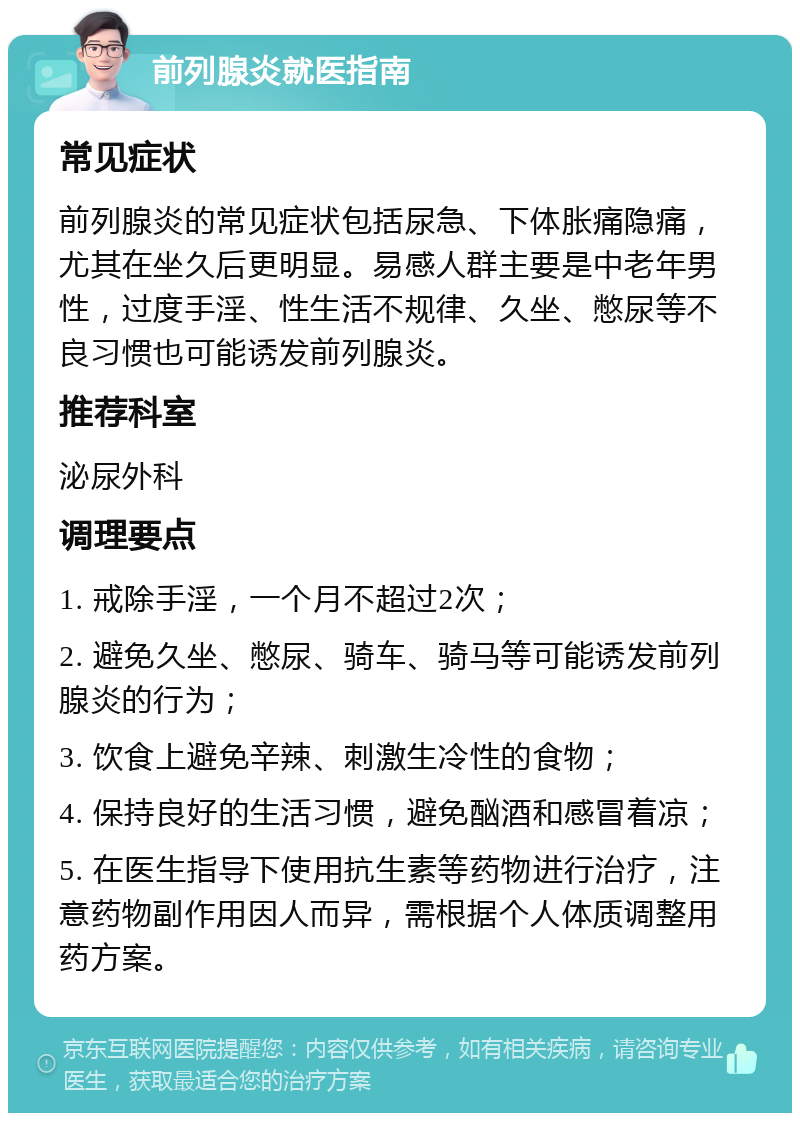 前列腺炎就医指南 常见症状 前列腺炎的常见症状包括尿急、下体胀痛隐痛，尤其在坐久后更明显。易感人群主要是中老年男性，过度手淫、性生活不规律、久坐、憋尿等不良习惯也可能诱发前列腺炎。 推荐科室 泌尿外科 调理要点 1. 戒除手淫，一个月不超过2次； 2. 避免久坐、憋尿、骑车、骑马等可能诱发前列腺炎的行为； 3. 饮食上避免辛辣、刺激生冷性的食物； 4. 保持良好的生活习惯，避免酗酒和感冒着凉； 5. 在医生指导下使用抗生素等药物进行治疗，注意药物副作用因人而异，需根据个人体质调整用药方案。