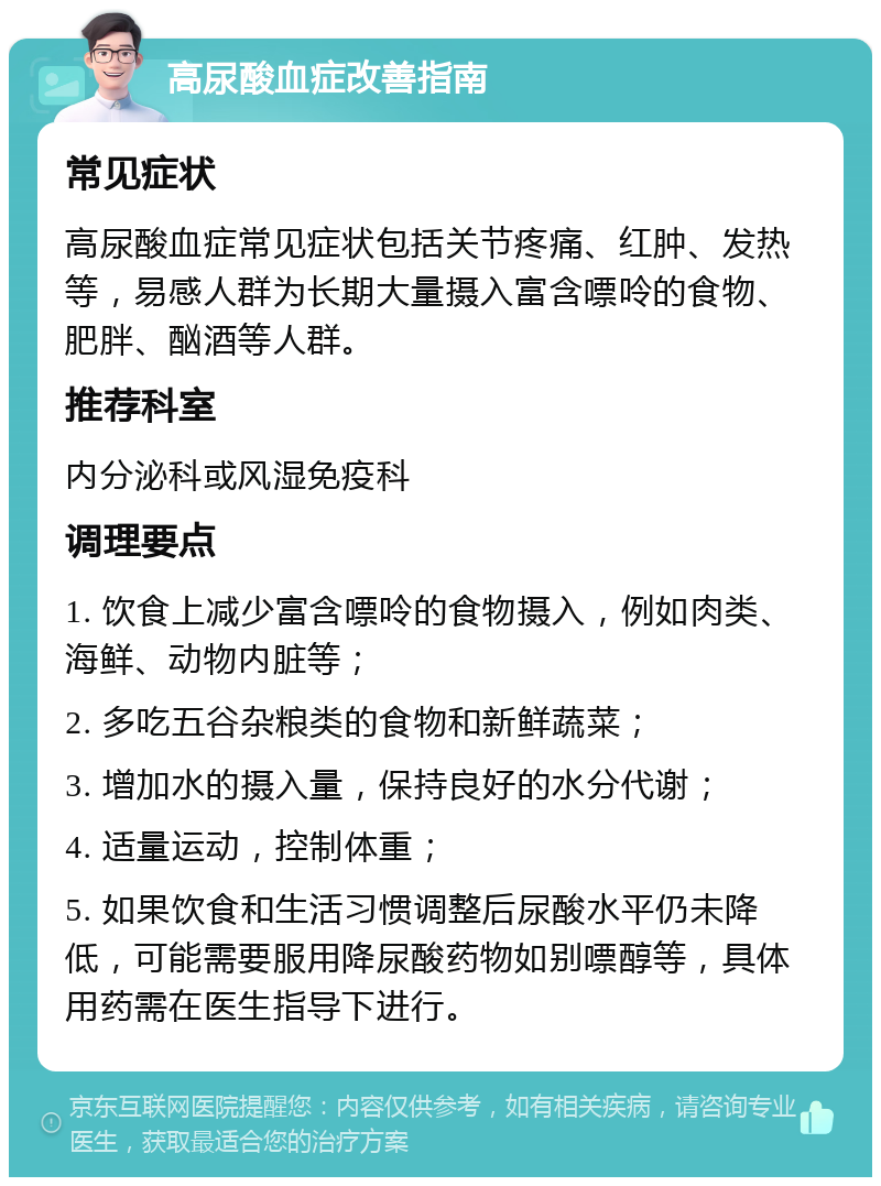 高尿酸血症改善指南 常见症状 高尿酸血症常见症状包括关节疼痛、红肿、发热等，易感人群为长期大量摄入富含嘌呤的食物、肥胖、酗酒等人群。 推荐科室 内分泌科或风湿免疫科 调理要点 1. 饮食上减少富含嘌呤的食物摄入，例如肉类、海鲜、动物内脏等； 2. 多吃五谷杂粮类的食物和新鲜蔬菜； 3. 增加水的摄入量，保持良好的水分代谢； 4. 适量运动，控制体重； 5. 如果饮食和生活习惯调整后尿酸水平仍未降低，可能需要服用降尿酸药物如别嘌醇等，具体用药需在医生指导下进行。