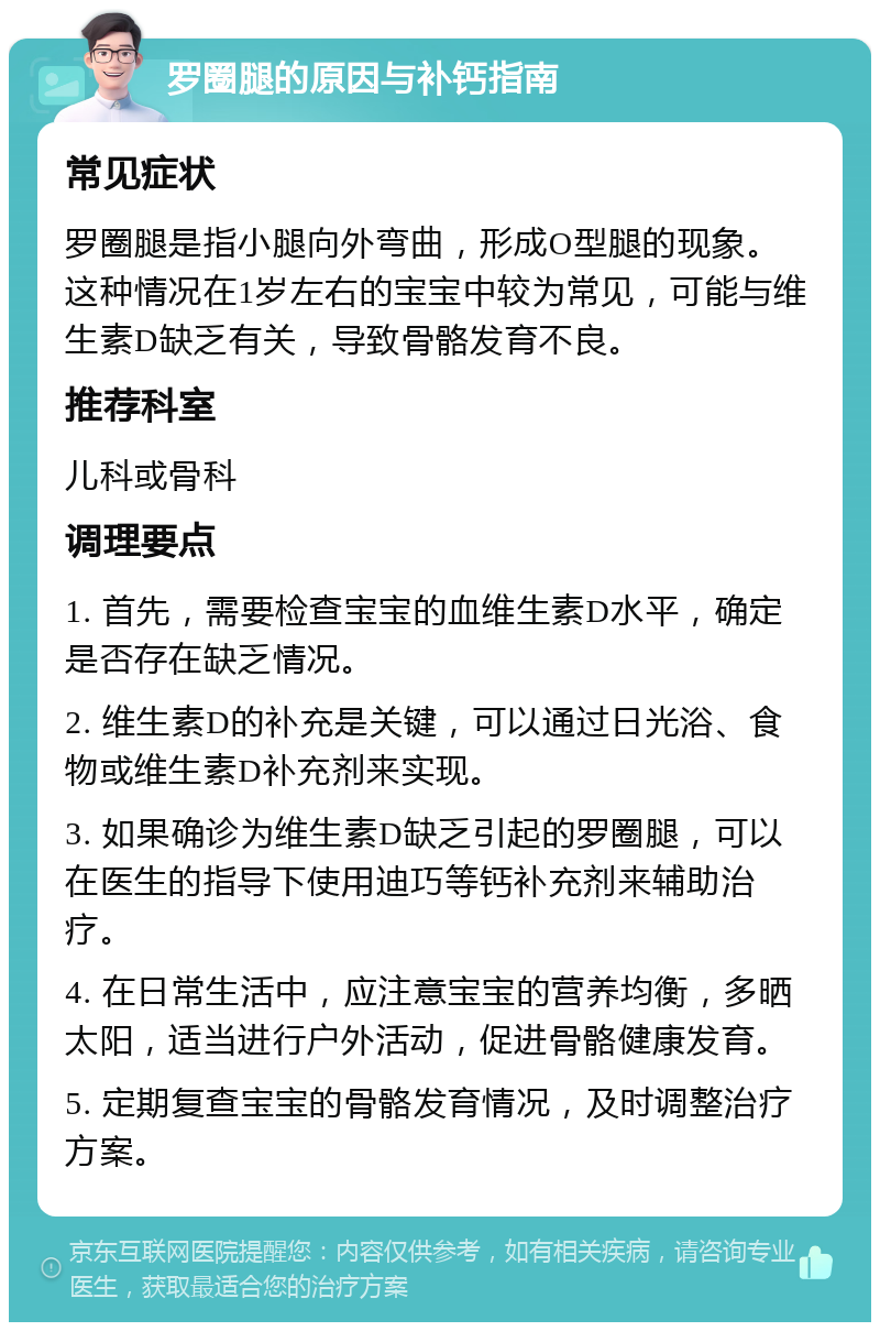 罗圈腿的原因与补钙指南 常见症状 罗圈腿是指小腿向外弯曲，形成O型腿的现象。这种情况在1岁左右的宝宝中较为常见，可能与维生素D缺乏有关，导致骨骼发育不良。 推荐科室 儿科或骨科 调理要点 1. 首先，需要检查宝宝的血维生素D水平，确定是否存在缺乏情况。 2. 维生素D的补充是关键，可以通过日光浴、食物或维生素D补充剂来实现。 3. 如果确诊为维生素D缺乏引起的罗圈腿，可以在医生的指导下使用迪巧等钙补充剂来辅助治疗。 4. 在日常生活中，应注意宝宝的营养均衡，多晒太阳，适当进行户外活动，促进骨骼健康发育。 5. 定期复查宝宝的骨骼发育情况，及时调整治疗方案。