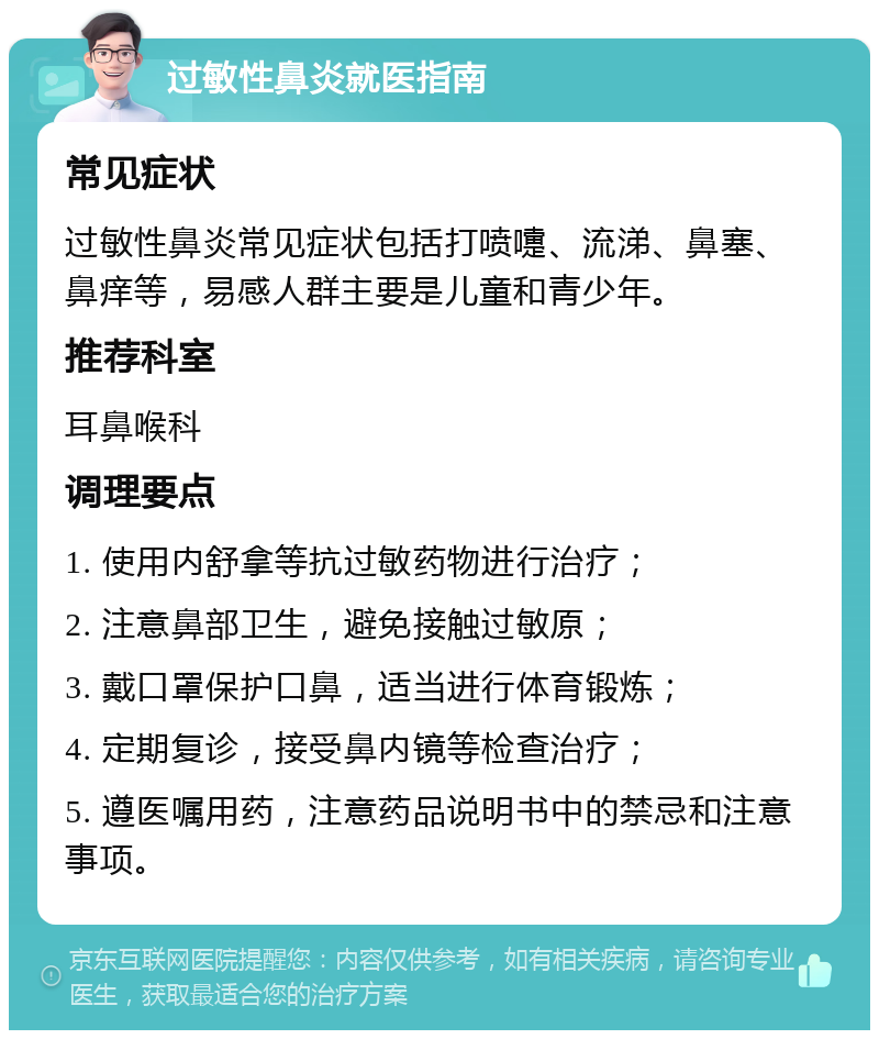 过敏性鼻炎就医指南 常见症状 过敏性鼻炎常见症状包括打喷嚏、流涕、鼻塞、鼻痒等，易感人群主要是儿童和青少年。 推荐科室 耳鼻喉科 调理要点 1. 使用内舒拿等抗过敏药物进行治疗； 2. 注意鼻部卫生，避免接触过敏原； 3. 戴口罩保护口鼻，适当进行体育锻炼； 4. 定期复诊，接受鼻内镜等检查治疗； 5. 遵医嘱用药，注意药品说明书中的禁忌和注意事项。