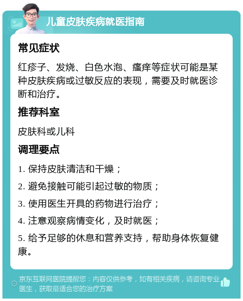 儿童皮肤疾病就医指南 常见症状 红疹子、发烧、白色水泡、瘙痒等症状可能是某种皮肤疾病或过敏反应的表现，需要及时就医诊断和治疗。 推荐科室 皮肤科或儿科 调理要点 1. 保持皮肤清洁和干燥； 2. 避免接触可能引起过敏的物质； 3. 使用医生开具的药物进行治疗； 4. 注意观察病情变化，及时就医； 5. 给予足够的休息和营养支持，帮助身体恢复健康。