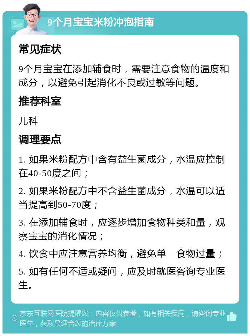 9个月宝宝米粉冲泡指南 常见症状 9个月宝宝在添加辅食时，需要注意食物的温度和成分，以避免引起消化不良或过敏等问题。 推荐科室 儿科 调理要点 1. 如果米粉配方中含有益生菌成分，水温应控制在40-50度之间； 2. 如果米粉配方中不含益生菌成分，水温可以适当提高到50-70度； 3. 在添加辅食时，应逐步增加食物种类和量，观察宝宝的消化情况； 4. 饮食中应注意营养均衡，避免单一食物过量； 5. 如有任何不适或疑问，应及时就医咨询专业医生。