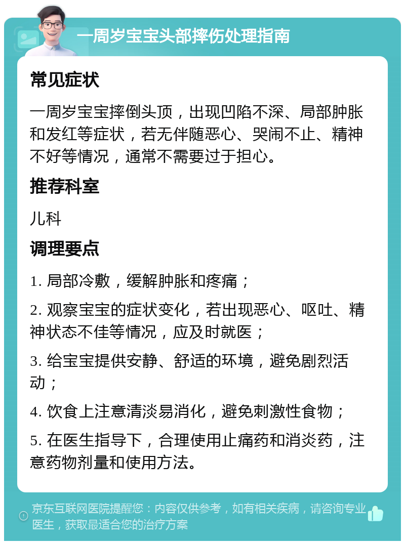 一周岁宝宝头部摔伤处理指南 常见症状 一周岁宝宝摔倒头顶，出现凹陷不深、局部肿胀和发红等症状，若无伴随恶心、哭闹不止、精神不好等情况，通常不需要过于担心。 推荐科室 儿科 调理要点 1. 局部冷敷，缓解肿胀和疼痛； 2. 观察宝宝的症状变化，若出现恶心、呕吐、精神状态不佳等情况，应及时就医； 3. 给宝宝提供安静、舒适的环境，避免剧烈活动； 4. 饮食上注意清淡易消化，避免刺激性食物； 5. 在医生指导下，合理使用止痛药和消炎药，注意药物剂量和使用方法。